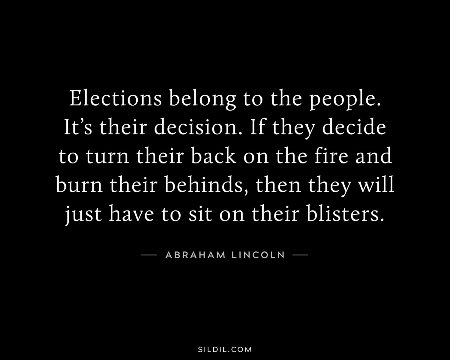 Elections belong to the people. It’s their decision. If they decide to turn their back on the fire and burn their behinds, then they will just have to sit on their blisters.