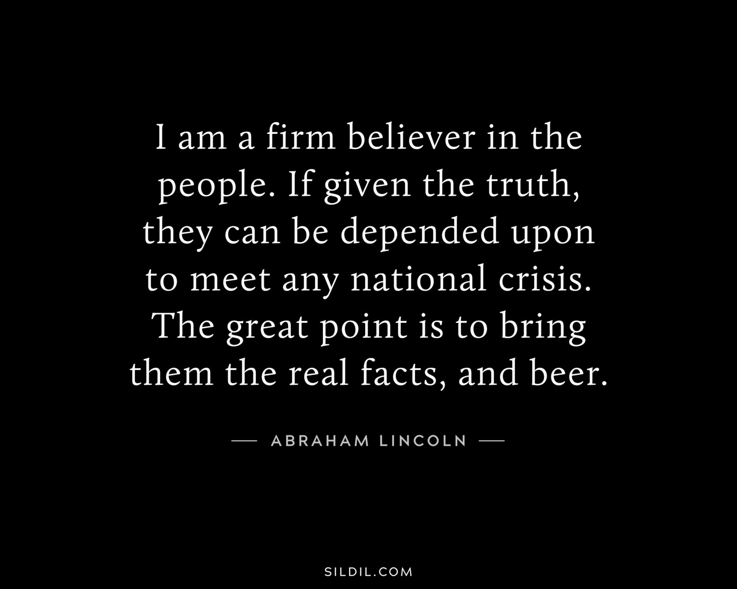 I am a firm believer in the people. If given the truth, they can be depended upon to meet any national crisis. The great point is to bring them the real facts, and beer.