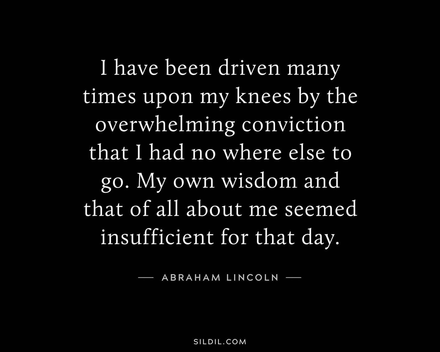 I have been driven many times upon my knees by the overwhelming conviction that I had no where else to go. My own wisdom and that of all about me seemed insufficient for that day.