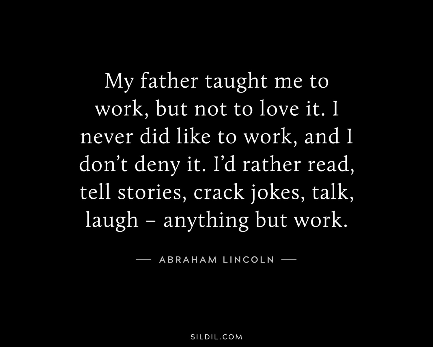 My father taught me to work, but not to love it. I never did like to work, and I don’t deny it. I’d rather read, tell stories, crack jokes, talk, laugh – anything but work.