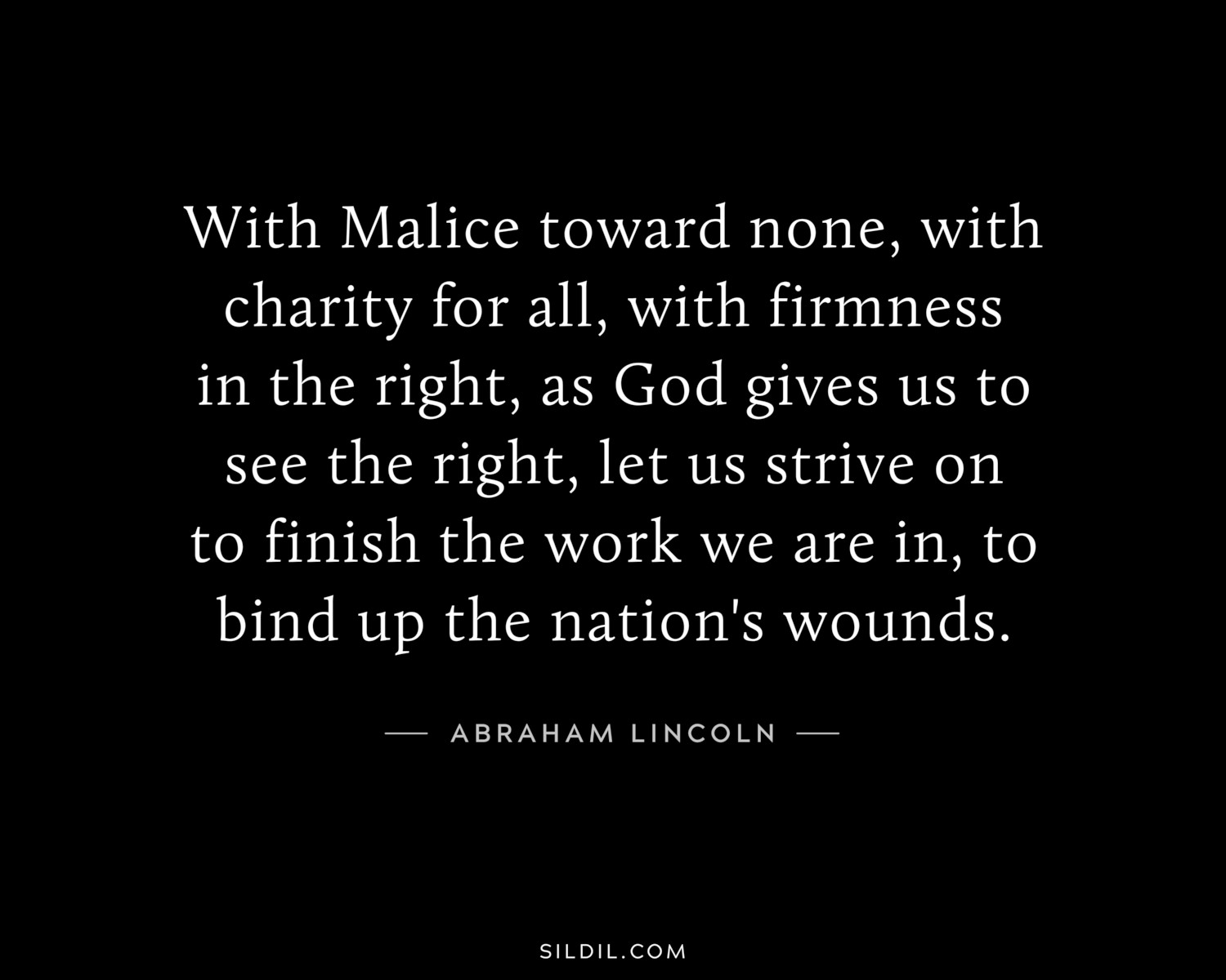 With Malice toward none, with charity for all, with firmness in the right, as God gives us to see the right, let us strive on to finish the work we are in, to bind up the nation's wounds.