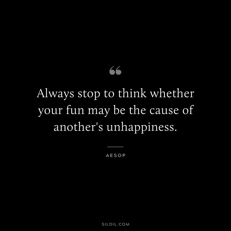 Always stop to think whether your fun may be the cause of another's unhappiness. ― Aesop