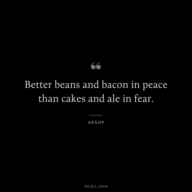 Better beans and bacon in peace than cakes and ale in fear. ― Aesop