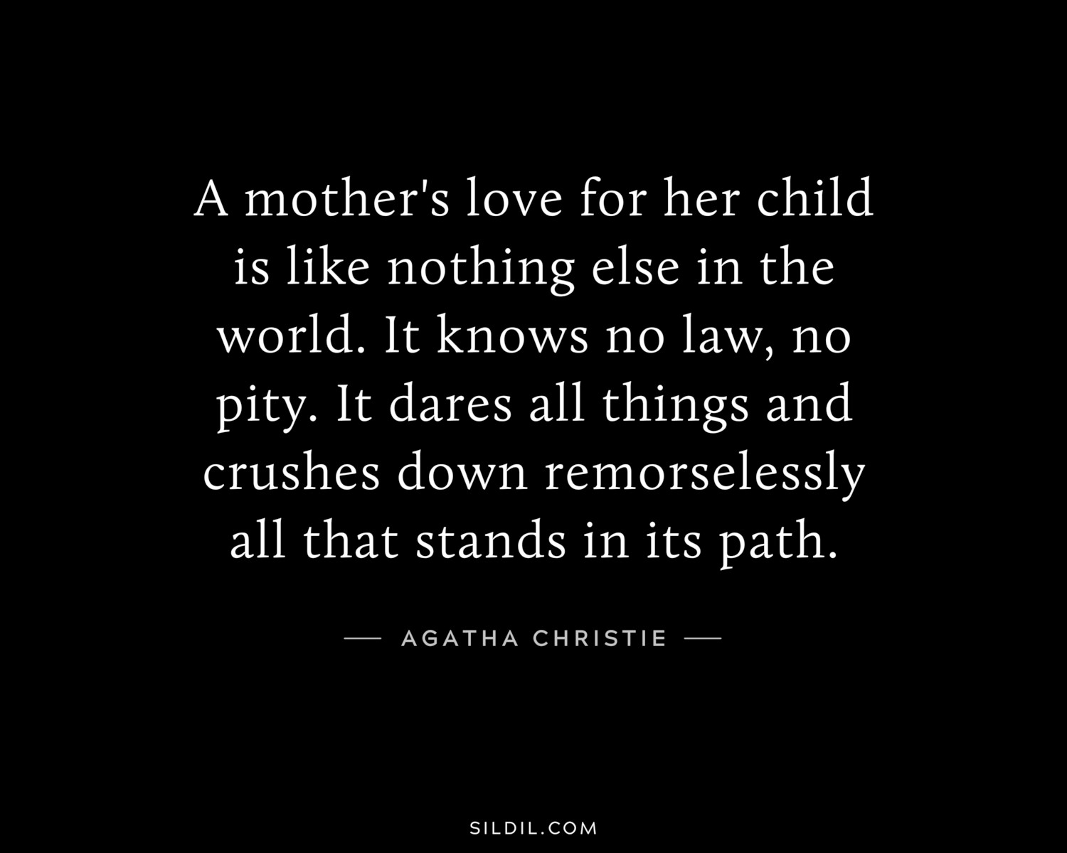 A mother's love for her child is like nothing else in the world. It knows no law, no pity. It dares all things and crushes down remorselessly all that stands in its path.