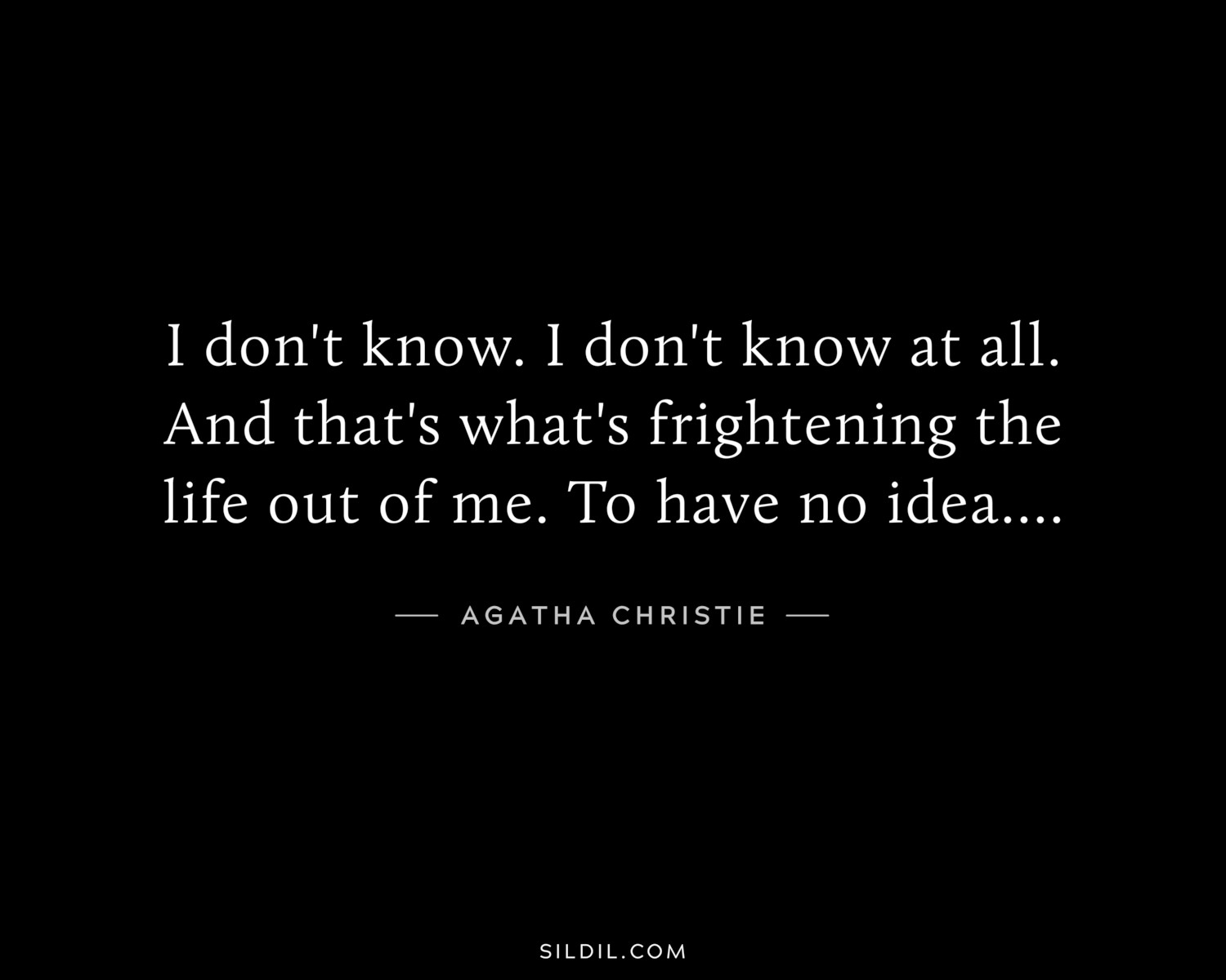 I don't know. I don't know at all. And that's what's frightening the life out of me. To have no idea....