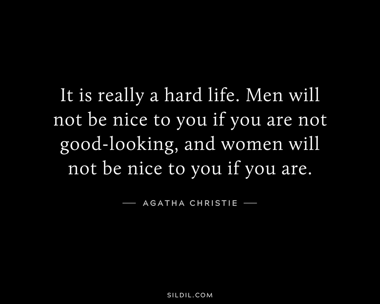 It is really a hard life. Men will not be nice to you if you are not good-looking, and women will not be nice to you if you are.