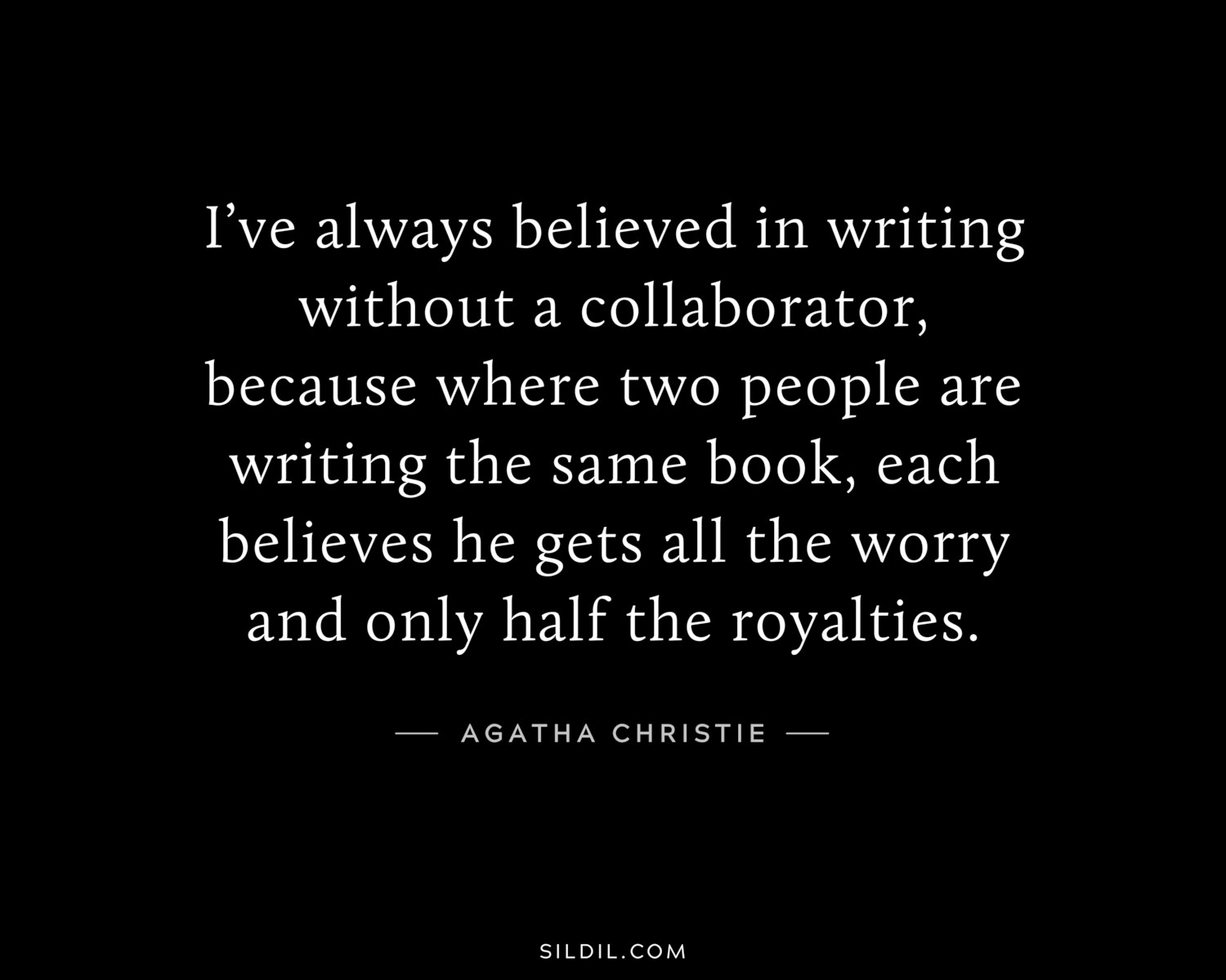 I’ve always believed in writing without a collaborator, because where two people are writing the same book, each believes he gets all the worry and only half the royalties.