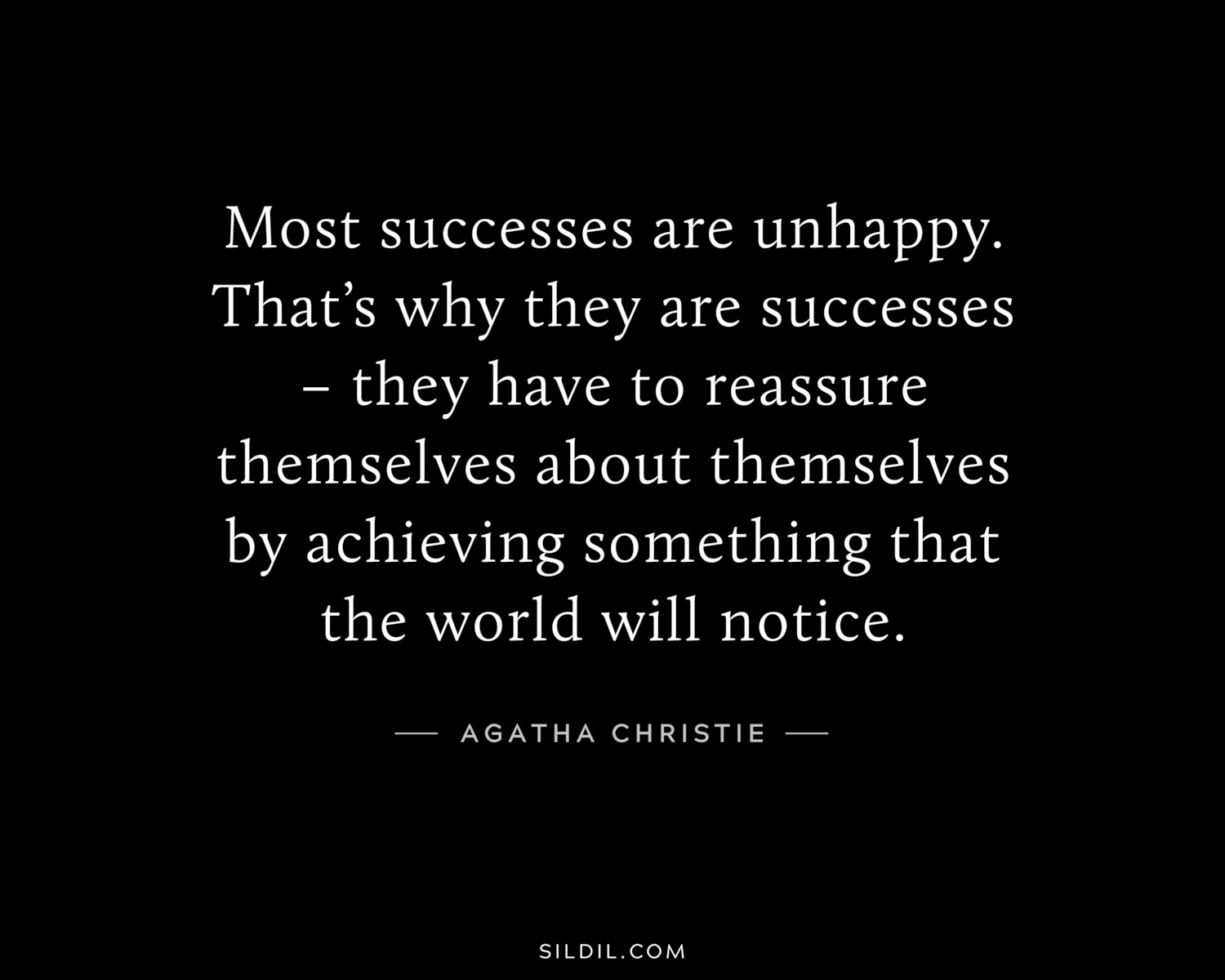 Most successes are unhappy. That’s why they are successes – they have to reassure themselves about themselves by achieving something that the world will notice.