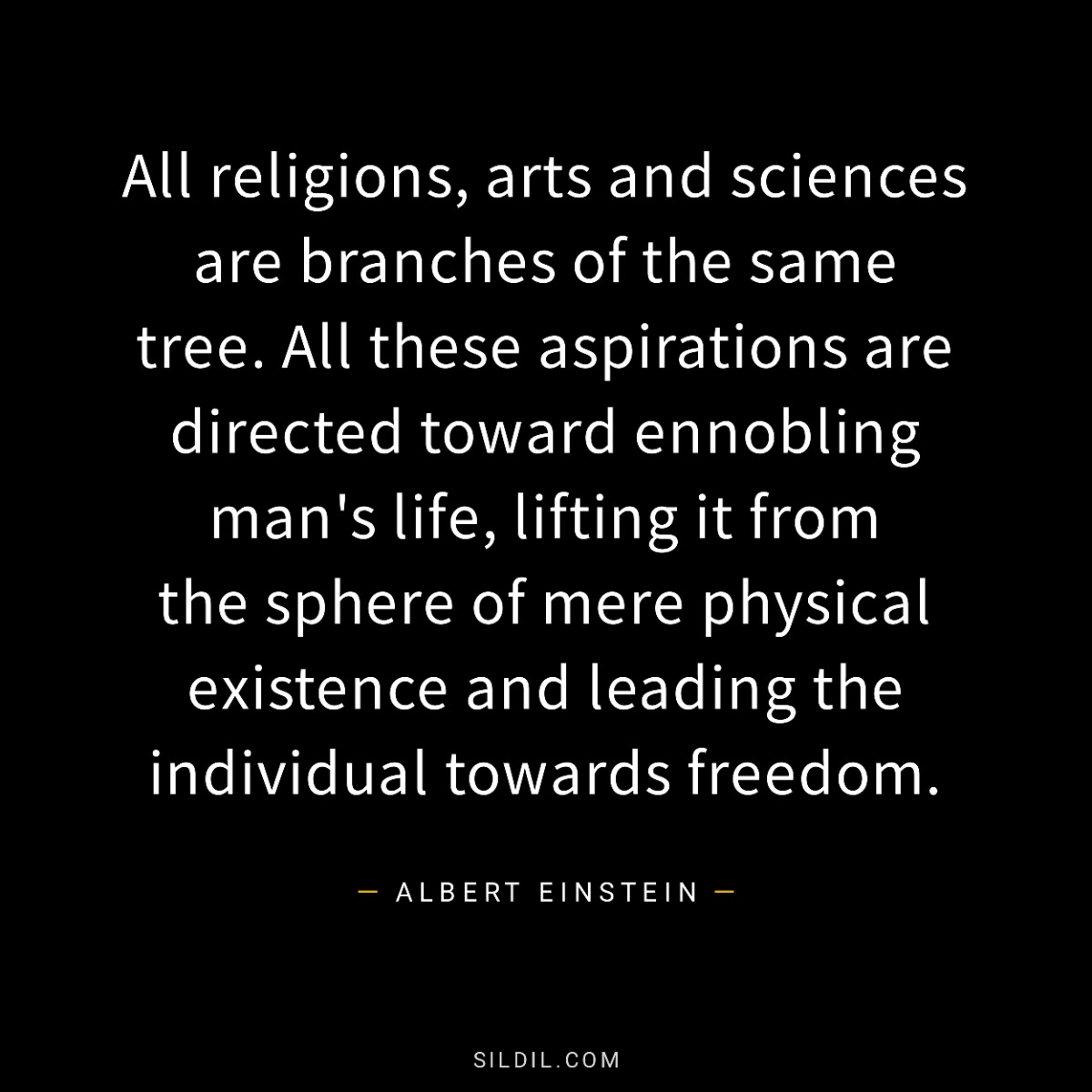 All religions, arts and sciences are branches of the same tree. All these aspirations are directed toward ennobling man's life, lifting it from the sphere of mere physical existence and leading the individual towards freedom.