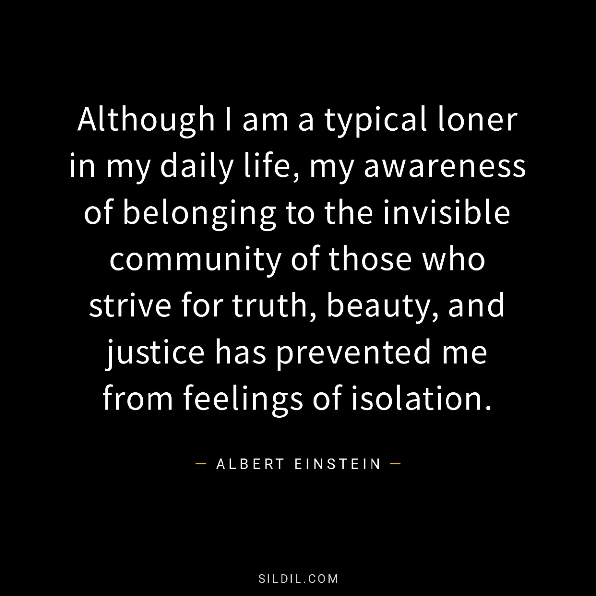 Although I am a typical loner in my daily life, my awareness of belonging to the invisible community of those who strive for truth, beauty, and justice has prevented me from feelings of isolation.