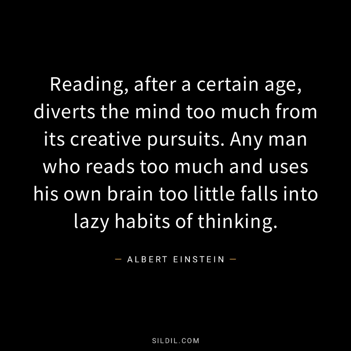 Reading, after a certain age, diverts the mind too much from its creative pursuits. Any man who reads too much and uses his own brain too little falls into lazy habits of thinking.