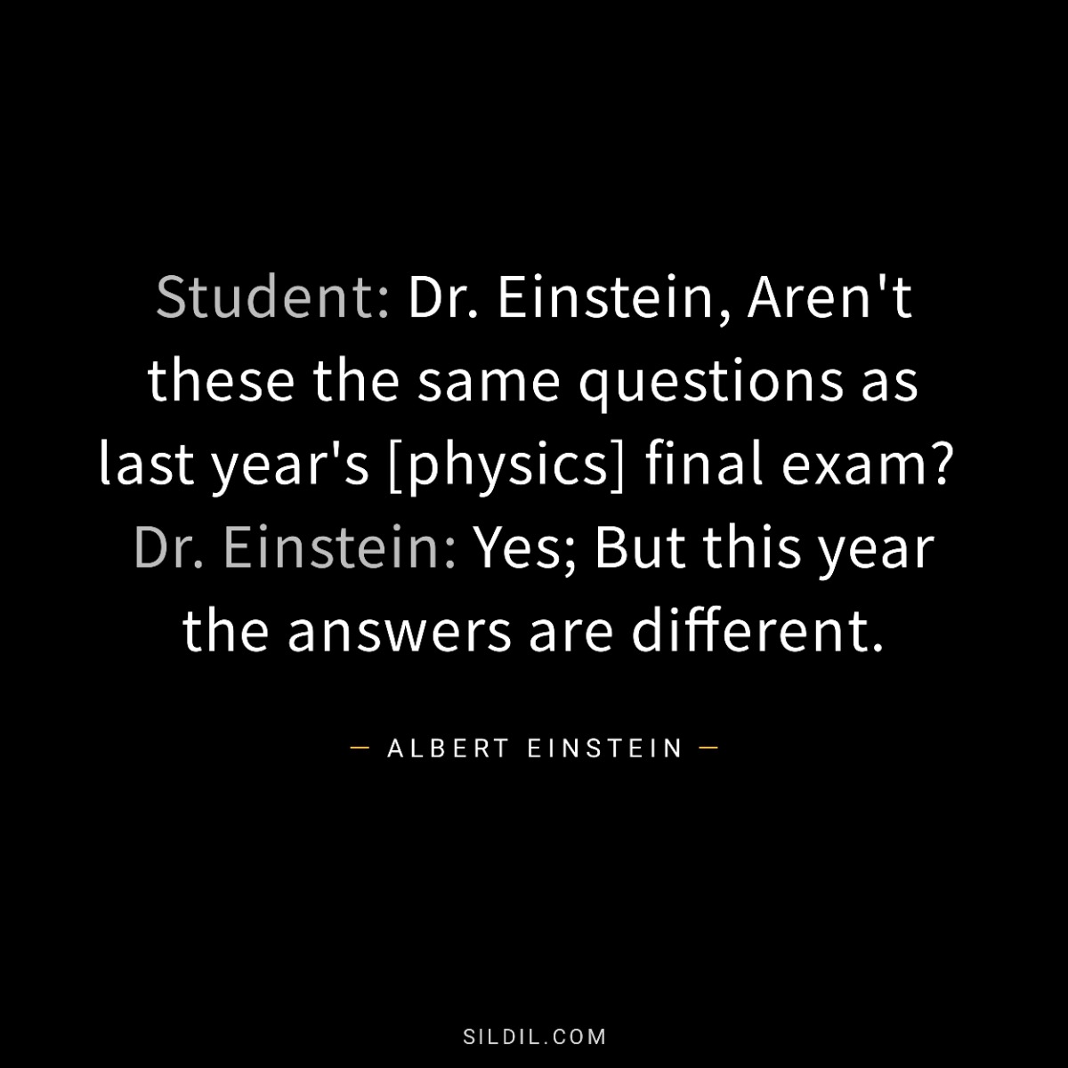 Student: Dr. Einstein, Aren't these the same questions as last year's [physics] final exam?  Dr. Einstein: Yes; But this year the answers are different.