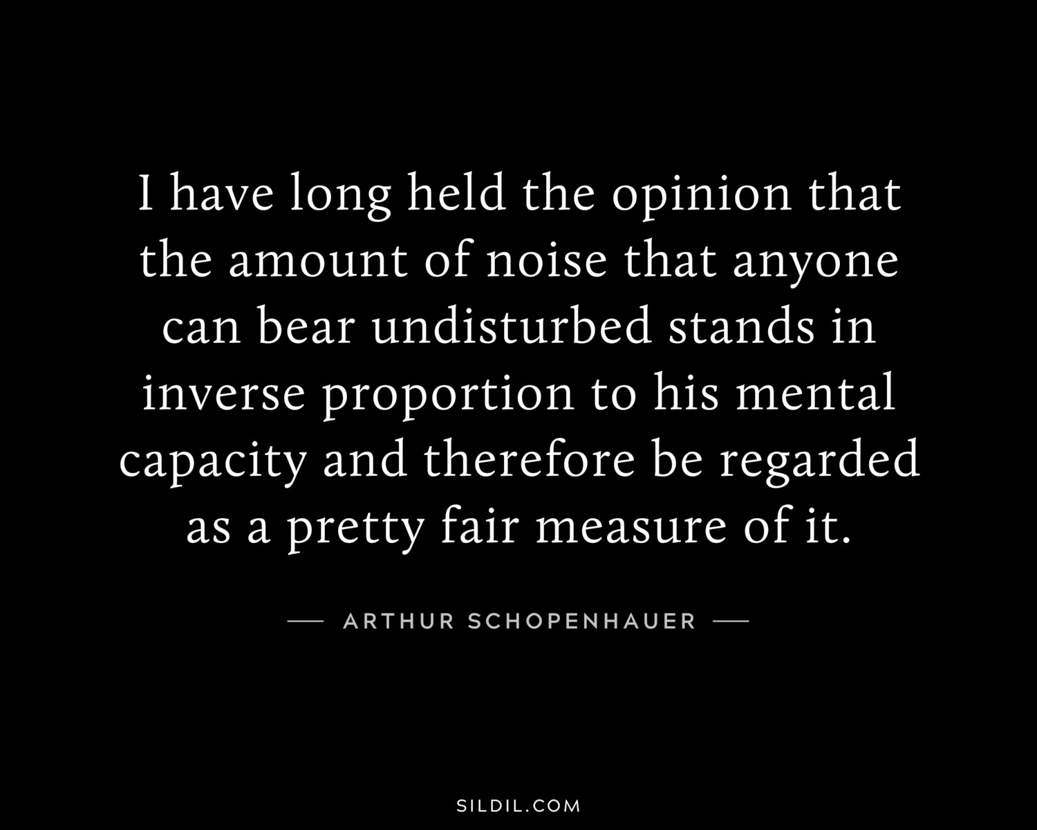 I have long held the opinion that the amount of noise that anyone can bear undisturbed stands in inverse proportion to his mental capacity and therefore be regarded as a pretty fair measure of it.