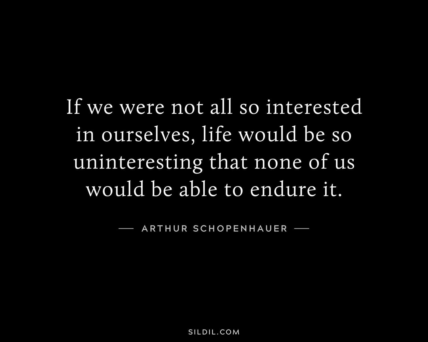 If we were not all so interested in ourselves, life would be so uninteresting that none of us would be able to endure it.