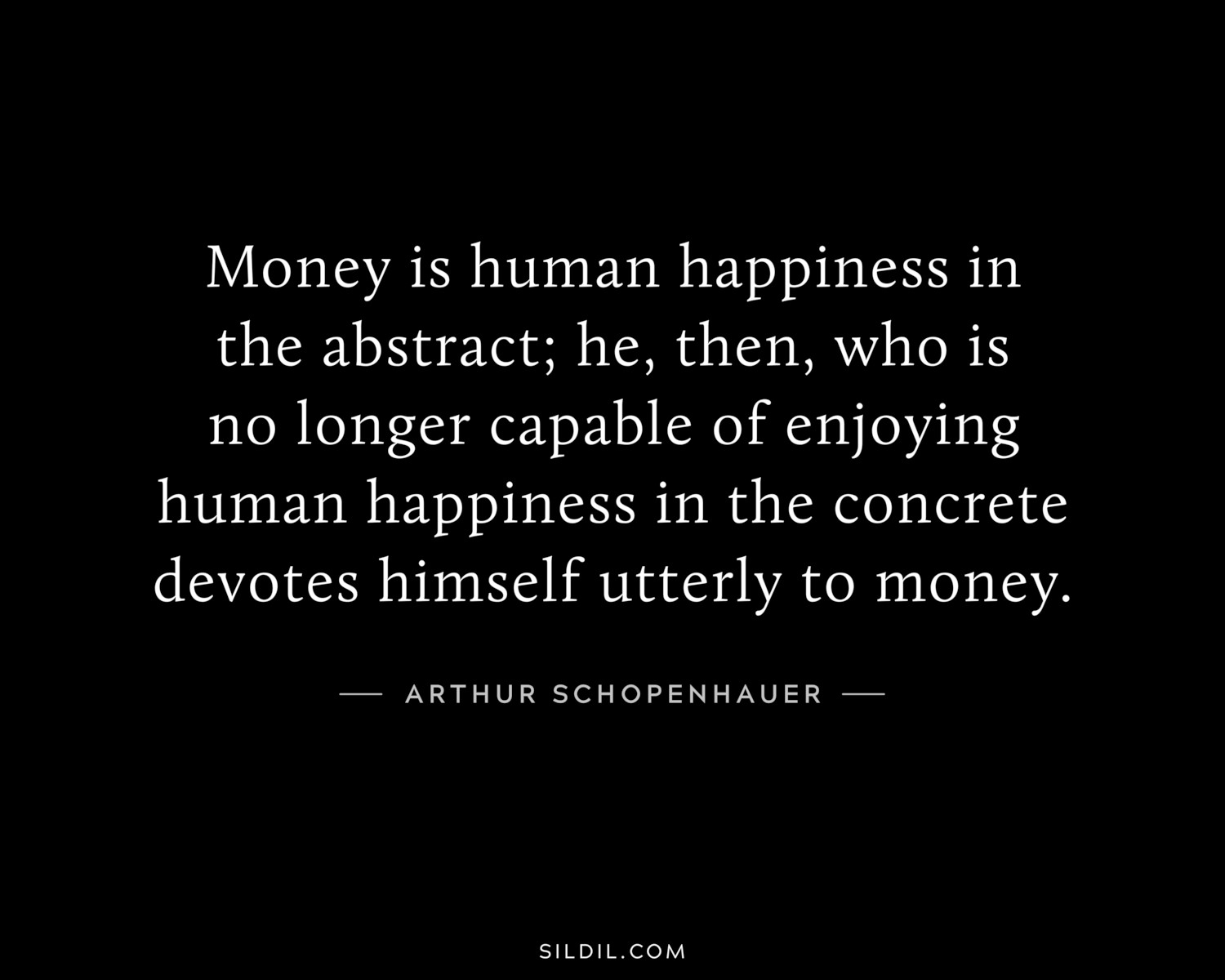 Money is human happiness in the abstract; he, then, who is no longer capable of enjoying human happiness in the concrete devotes himself utterly to money.