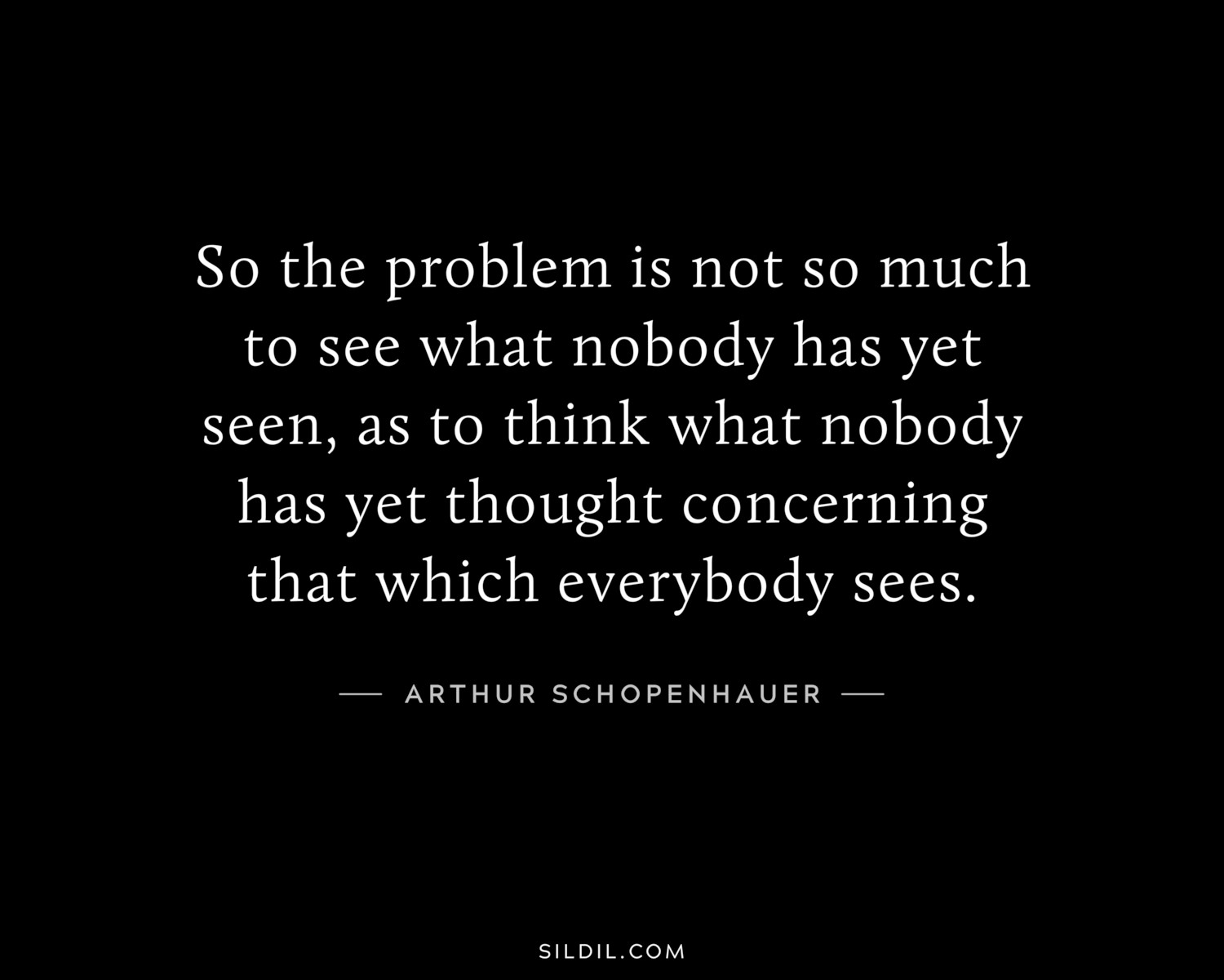 So the problem is not so much to see what nobody has yet seen, as to think what nobody has yet thought concerning that which everybody sees.