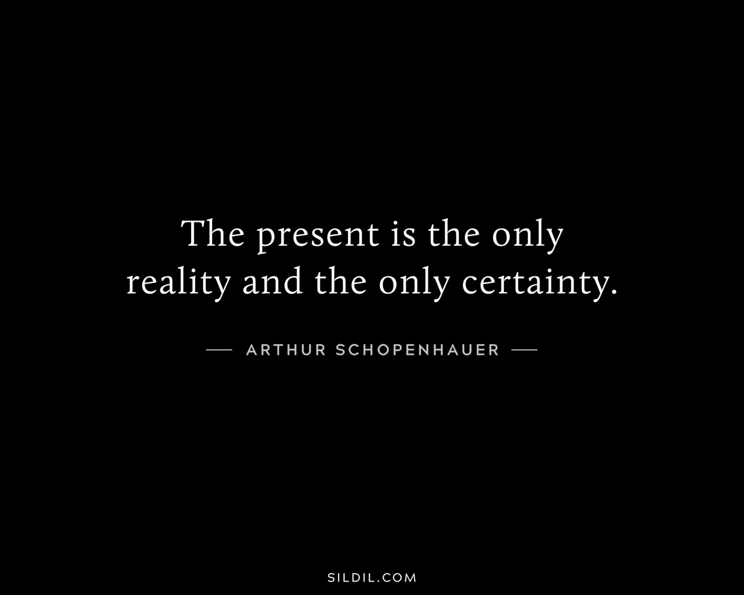 The present is the only reality and the only certainty.