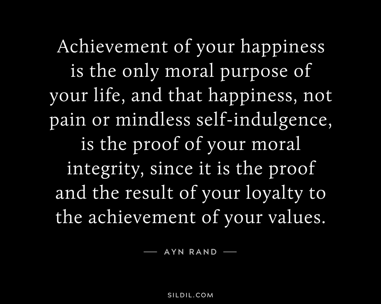 Achievement of your happiness is the only moral purpose of your life, and that happiness, not pain or mindless self-indulgence, is the proof of your moral integrity, since it is the proof and the result of your loyalty to the achievement of your values.