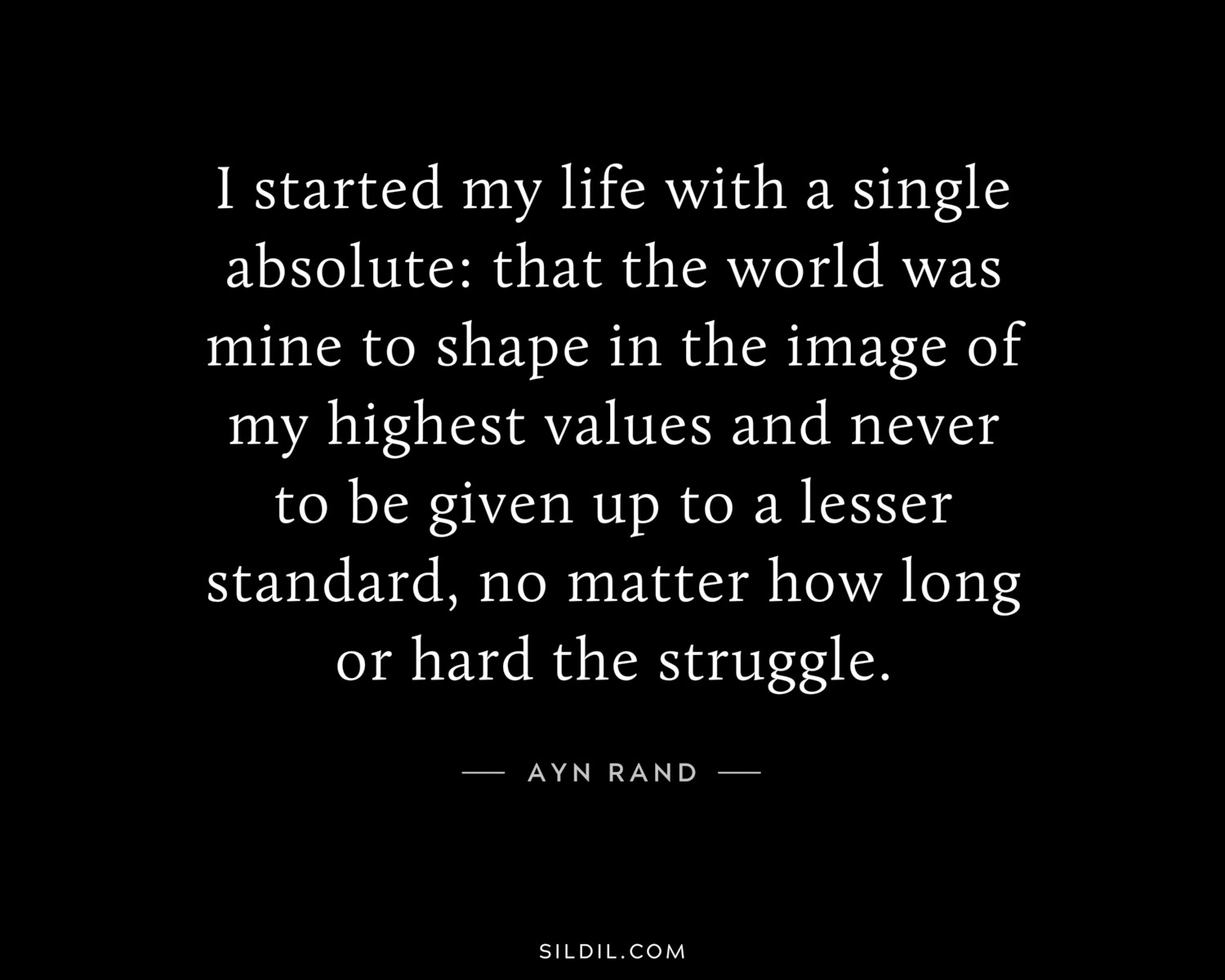 I started my life with a single absolute: that the world was mine to shape in the image of my highest values and never to be given up to a lesser standard, no matter how long or hard the struggle.