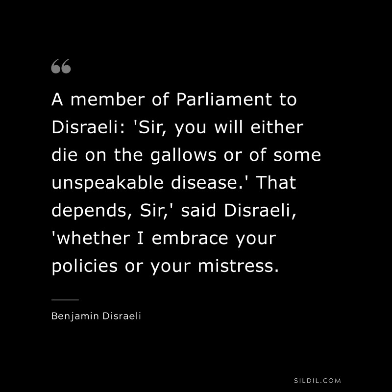 A member of Parliament to Disraeli: 'Sir, you will either die on the gallows or of some unspeakable disease.' That depends, Sir,' said Disraeli, 'whether I embrace your policies or your mistress. ― Benjamin Disraeli