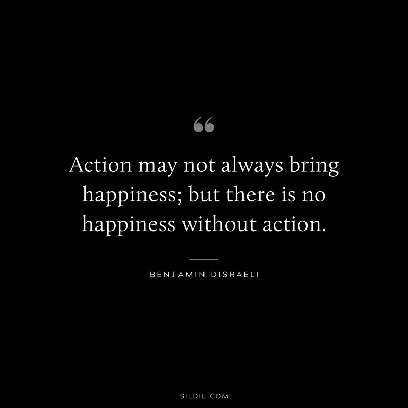 Action may not always bring happiness; but there is no happiness without action. ― Benjamin Disraeli