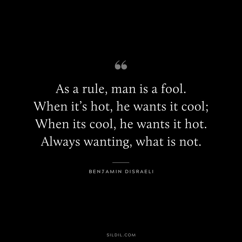 As a rule, man is a fool. When it’s hot, he wants it cool; When its cool, he wants it hot. Always wanting, what is not. ― Benjamin Disraeli