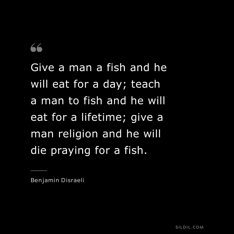 Give a man a fish and he will eat for a day; teach a man to fish and he will eat for a lifetime; give a man religion and he will die praying for a fish. ― Benjamin Disraeli