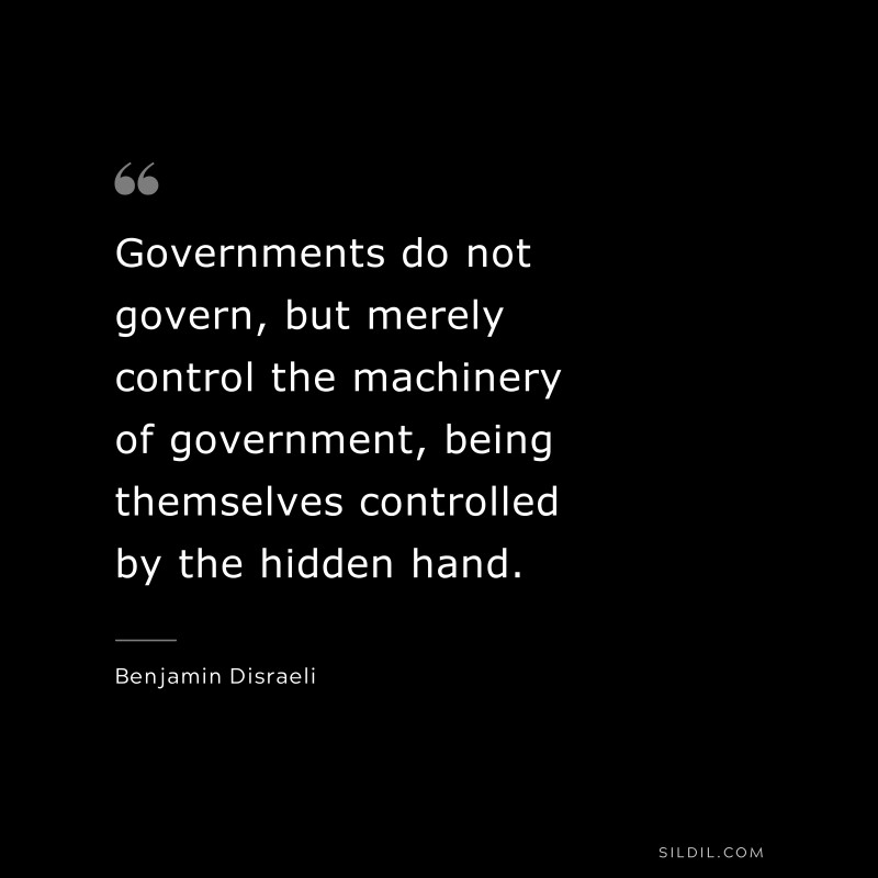 Governments do not govern, but merely control the machinery of government, being themselves controlled by the hidden hand. ― Benjamin Disraeli