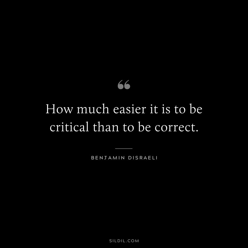 How much easier it is to be critical than to be correct. ― Benjamin Disraeli