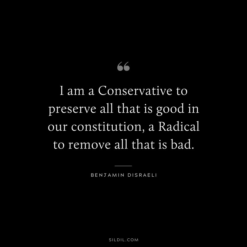 I am a Conservative to preserve all that is good in our constitution, a Radical to remove all that is bad. ― Benjamin Disraeli