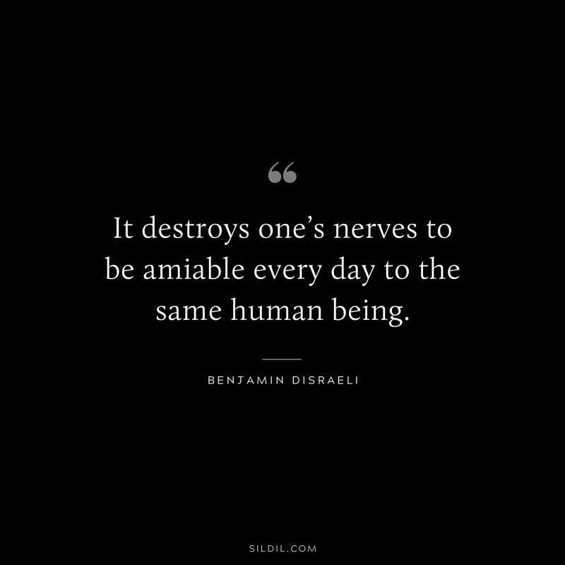 It destroys one’s nerves to be amiable every day to the same human being. ― Benjamin Disraeli