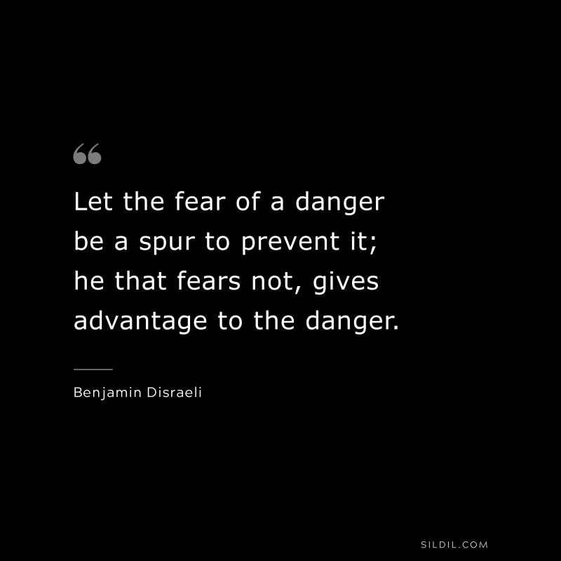Let the fear of a danger be a spur to prevent it; he that fears not, gives advantage to the danger. ― Benjamin Disraeli