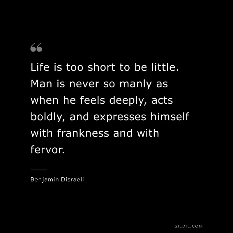 Life is too short to be little. Man is never so manly as when he feels deeply, acts boldly, and expresses himself with frankness and with fervor. ― Benjamin Disraeli