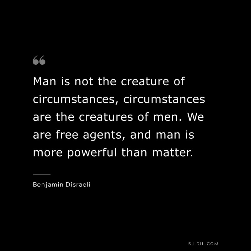 Man is not the creature of circumstances, circumstances are the creatures of men. We are free agents, and man is more powerful than matter. ― Benjamin Disraeli