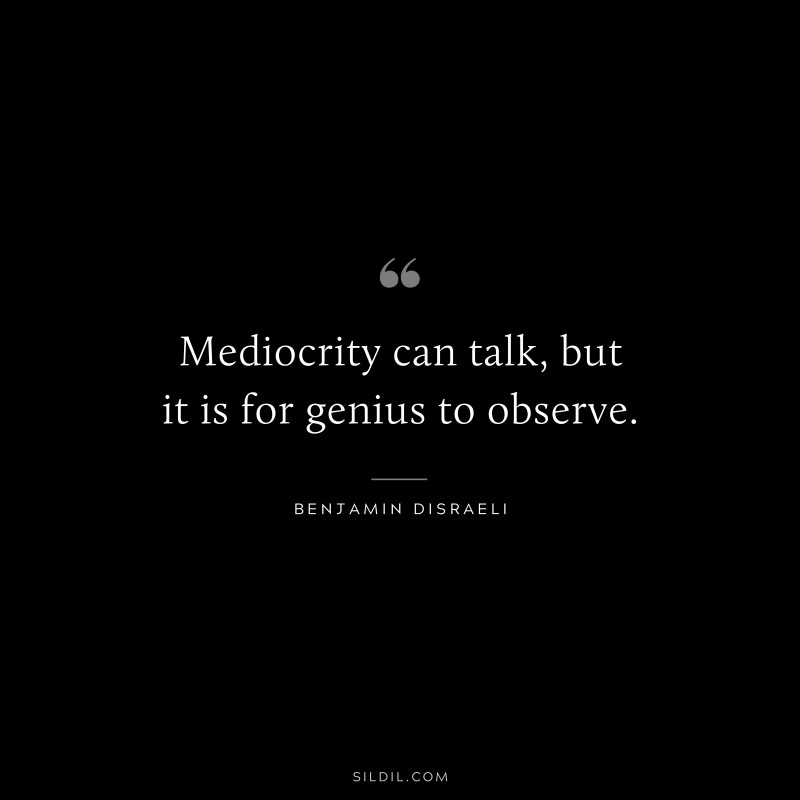 Mediocrity can talk, but it is for genius to observe. ― Benjamin Disraeli