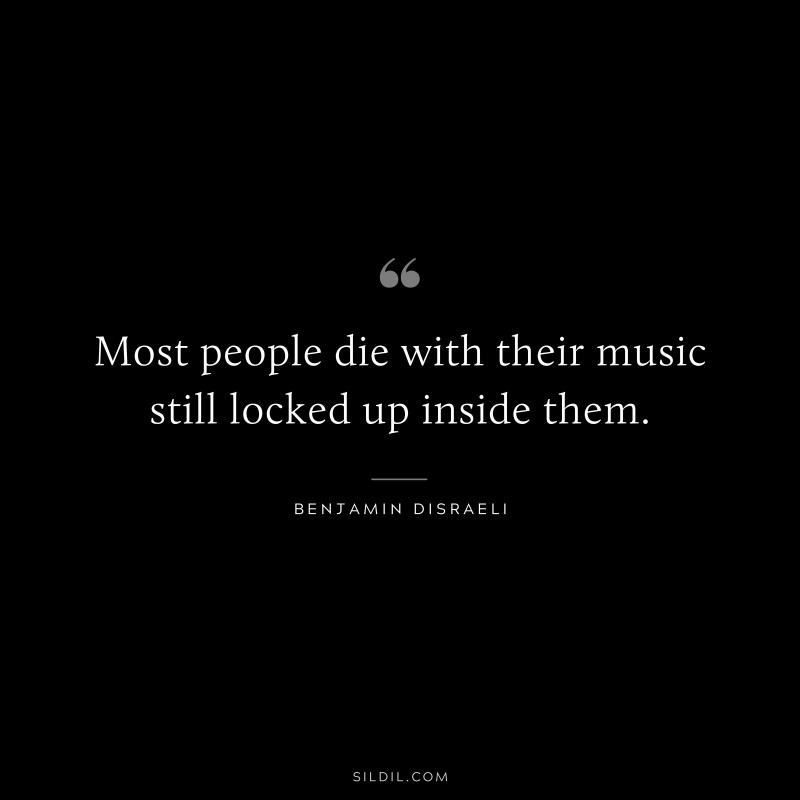 Most people die with their music still locked up inside them. ― Benjamin Disraeli