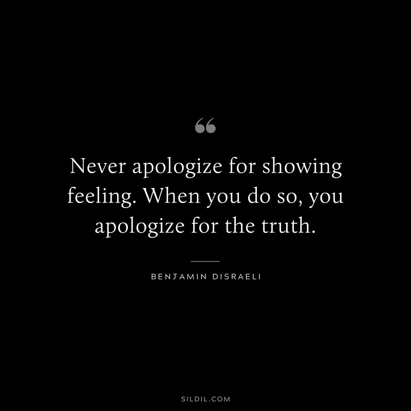 Never apologize for showing feeling. When you do so, you apologize for the truth. ― Benjamin Disraeli