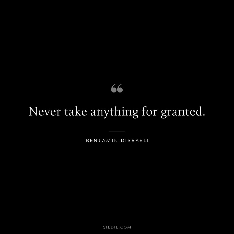 Never take anything for granted. ― Benjamin Disraeli