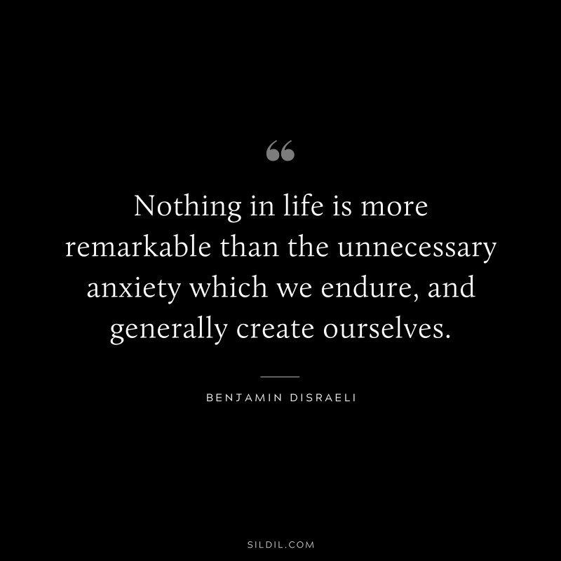 Nothing in life is more remarkable than the unnecessary anxiety which we endure, and generally create ourselves. ― Benjamin Disraeli