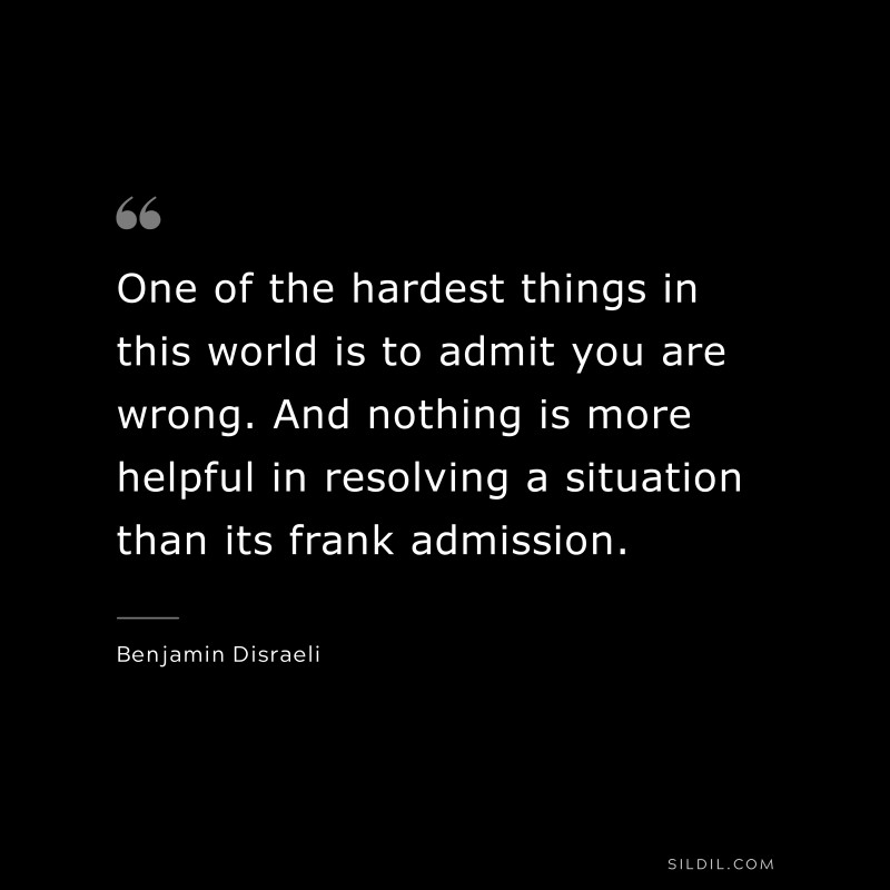 One of the hardest things in this world is to admit you are wrong. And nothing is more helpful in resolving a situation than its frank admission. ― Benjamin Disraeli