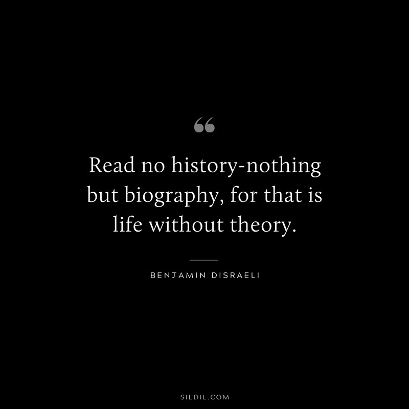 Read no history-nothing but biography, for that is life without theory. ― Benjamin Disraeli