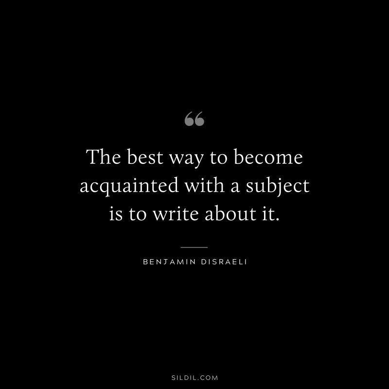 The best way to become acquainted with a subject is to write about it. ― Benjamin Disraeli