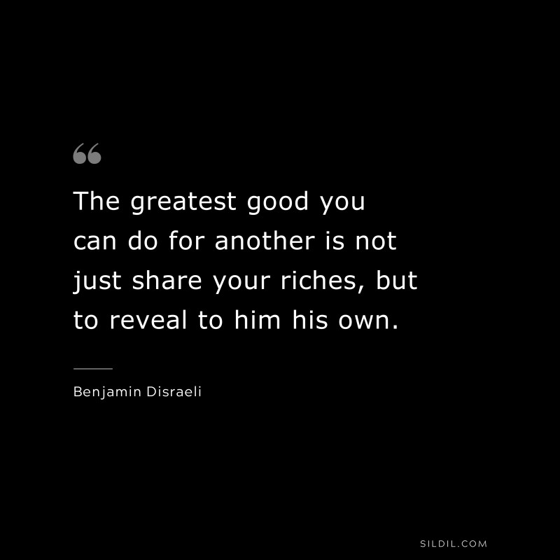 The greatest good you can do for another is not just share your riches, but to reveal to him his own. ― Benjamin Disraeli
