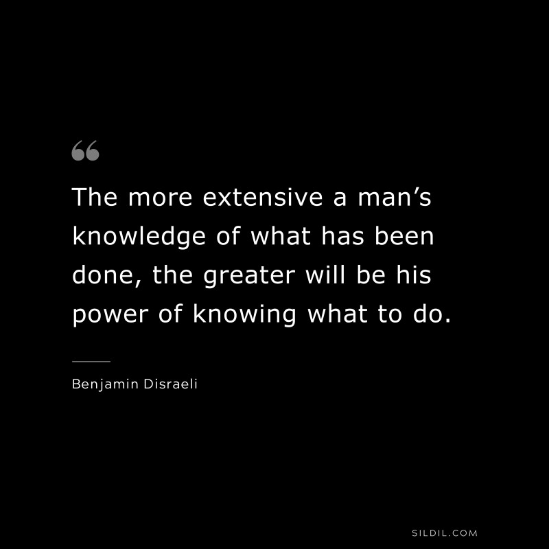 The more extensive a man’s knowledge of what has been done, the greater will be his power of knowing what to do. ― Benjamin Disraeli