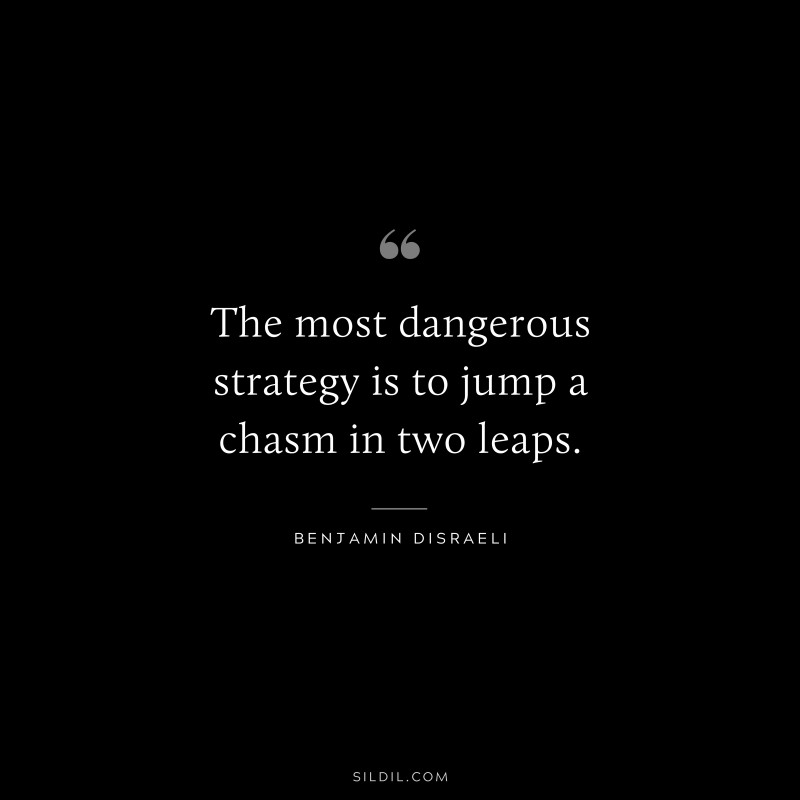 The most dangerous strategy is to jump a chasm in two leaps. ― Benjamin Disraeli