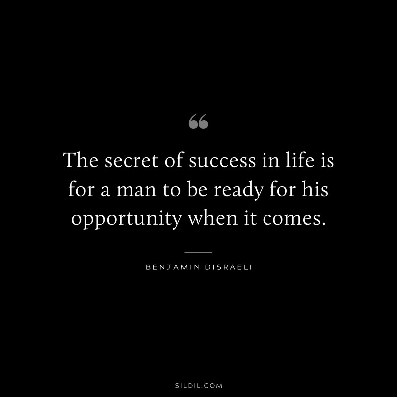 The secret of success in life is for a man to be ready for his opportunity when it comes. ― Benjamin Disraeli