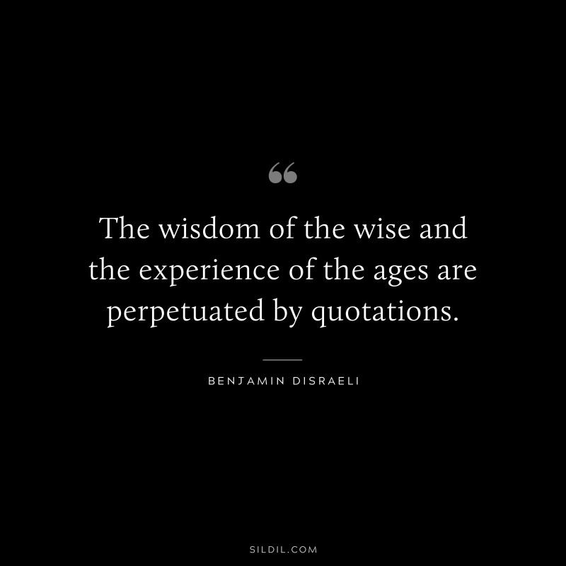 The wisdom of the wise and the experience of the ages are perpetuated by quotations. ― Benjamin Disraeli