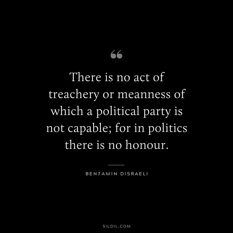 There is no act of treachery or meanness of which a political party is not capable; for in politics there is no honour. ― Benjamin Disraeli