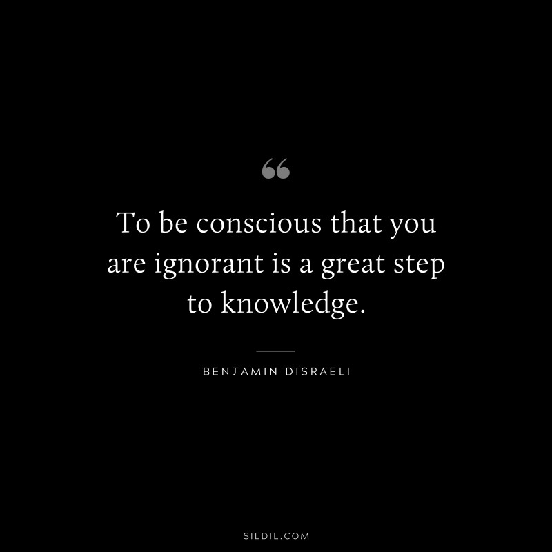 To be conscious that you are ignorant is a great step to knowledge. ― Benjamin Disraeli