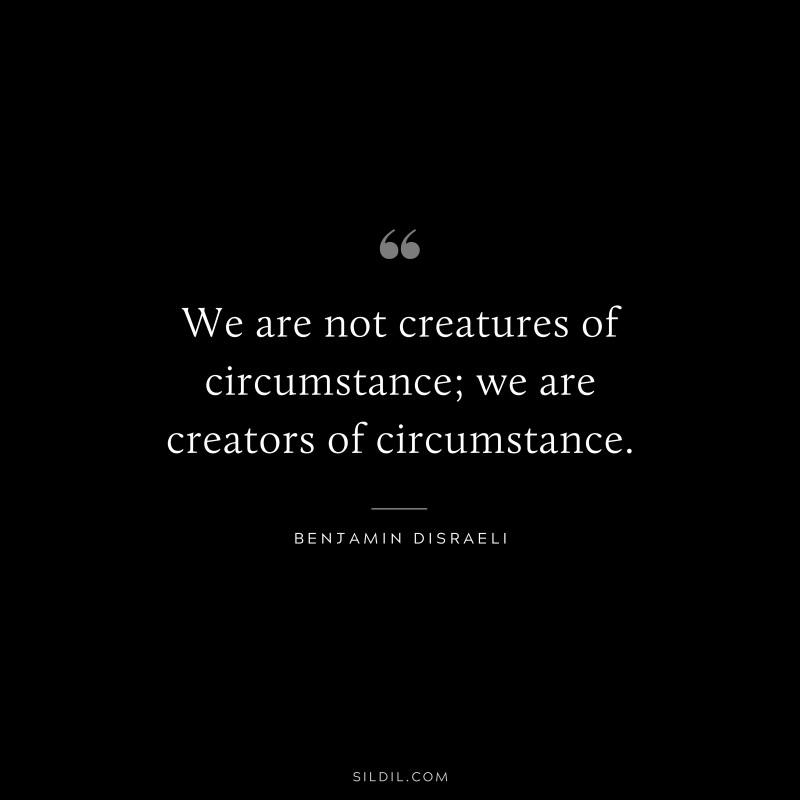 We are not creatures of circumstance; we are creators of circumstance. ― Benjamin Disraeli